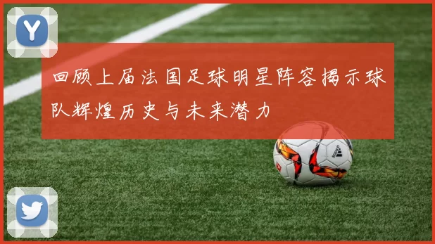 回顾上届法国足球明星阵容揭示球队辉煌历史与未来潜力