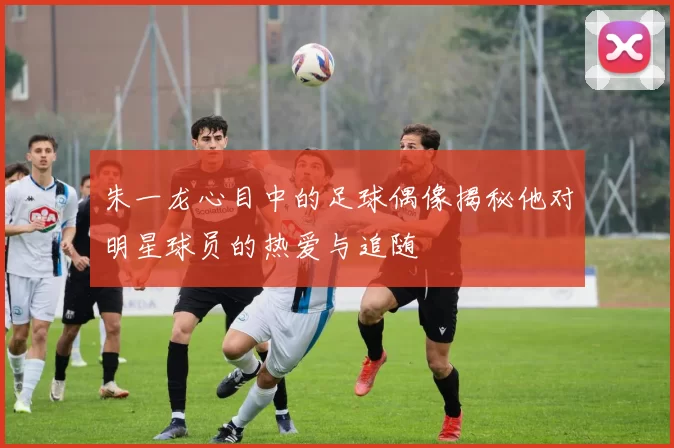 朱一龙心目中的足球偶像揭秘他对明星球员的热爱与追随