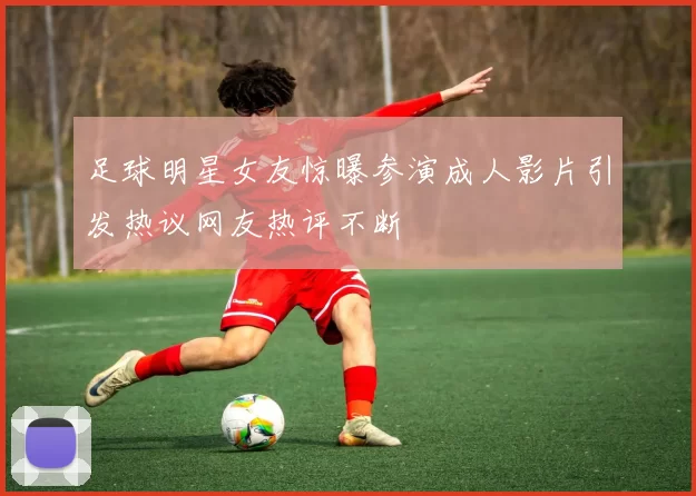 足球明星女友惊曝参演成人影片引发热议网友热评不断