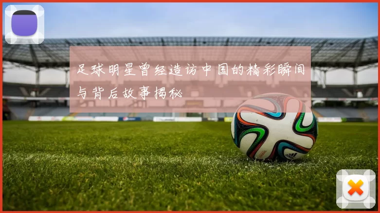 足球明星曾经造访中国的精彩瞬间与背后故事揭秘