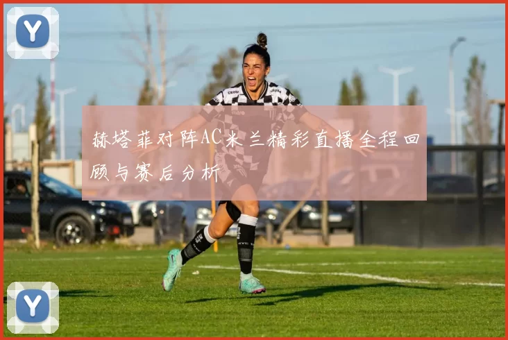 赫塔菲对阵AC米兰精彩直播全程回顾与赛后分析