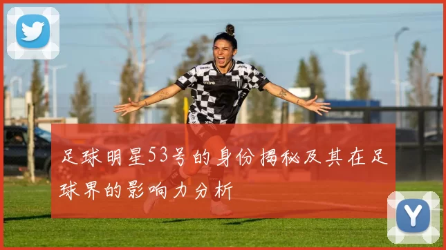 足球明星53号的身份揭秘及其在足球界的影响力分析