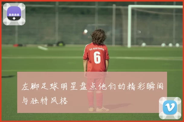 左脚足球明星盘点他们的精彩瞬间与独特风格