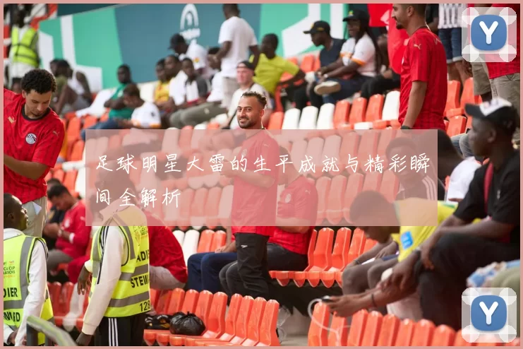 足球明星大雷的生平成就与精彩瞬间全解析