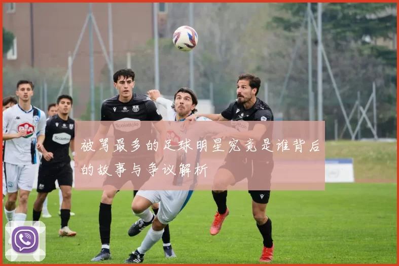 被骂最多的足球明星究竟是谁背后的故事与争议解析