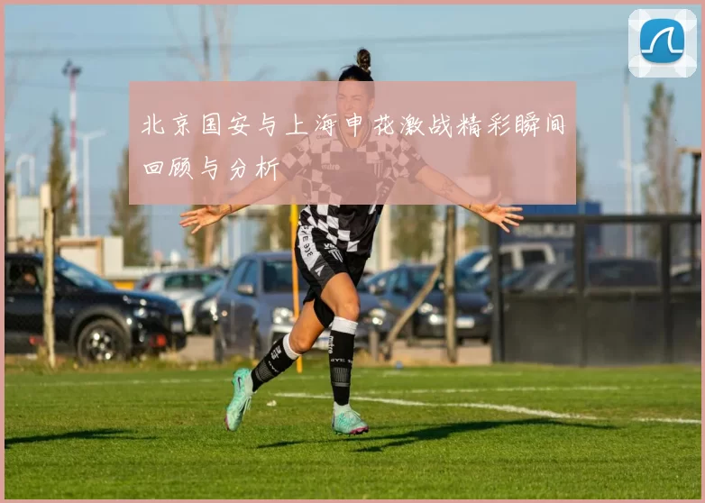 北京国安与上海申花激战精彩瞬间回顾与分析