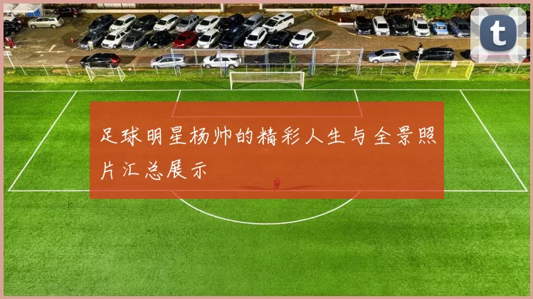 足球明星杨帅的精彩人生与全景照片汇总展示