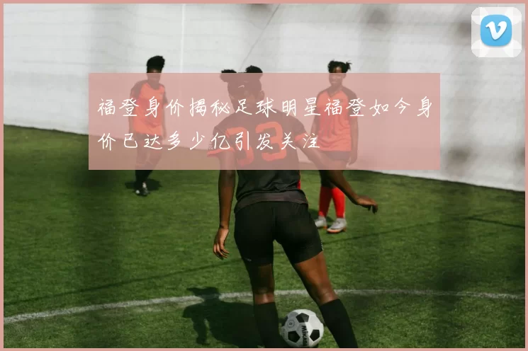 福登身价揭秘足球明星福登如今身价已达多少亿引发关注