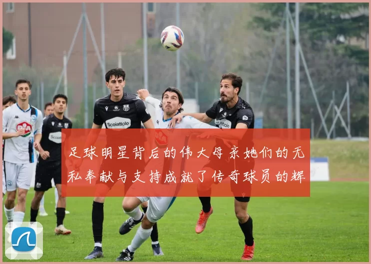 足球明星背后的伟大母亲她们的无私奉献与支持成就了传奇球员的辉煌人生