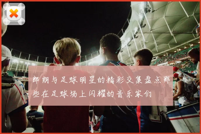 郎朗与足球明星的精彩交集盘点那些在足球场上闪耀的音乐家们