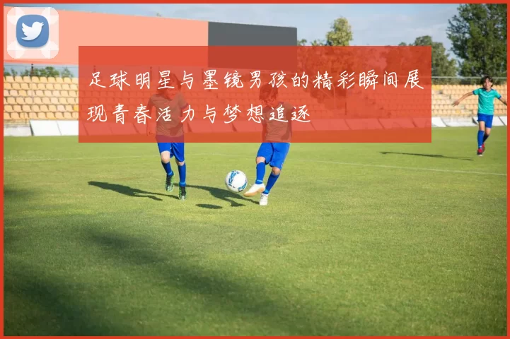 足球明星与墨镜男孩的精彩瞬间展现青春活力与梦想追逐