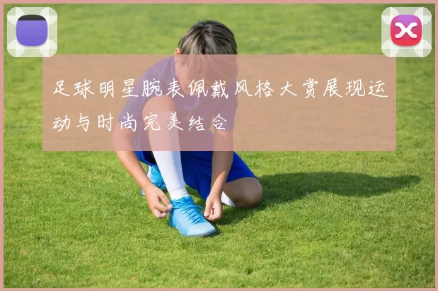 足球明星腕表佩戴风格大赏展现运动与时尚完美结合