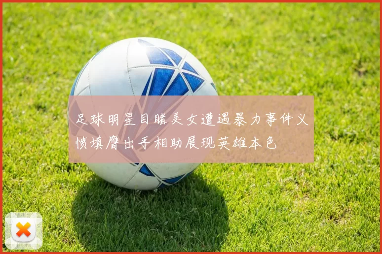 足球明星目睹美女遭遇暴力事件义愤填膺出手相助展现英雄本色