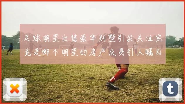 足球明星出售豪华别墅引发关注究竟是哪个明星的房产交易引人瞩目