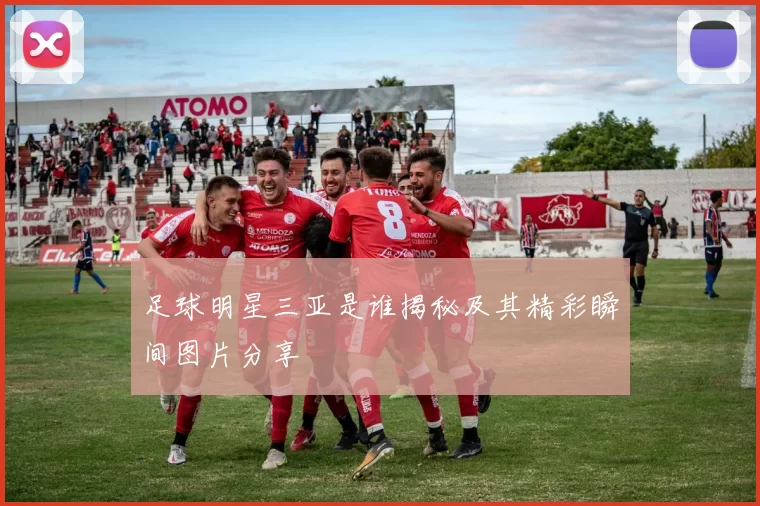 足球明星三亚是谁揭秘及其精彩瞬间图片分享