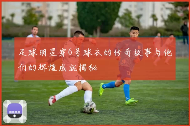 足球明星穿6号球衣的传奇故事与他们的辉煌成就揭秘