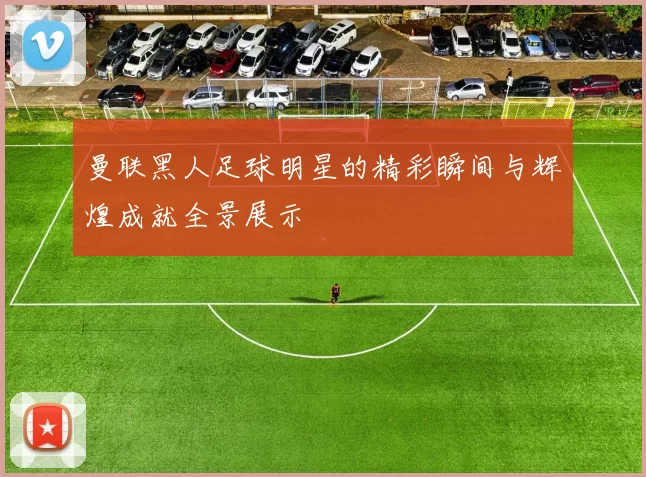 曼联黑人足球明星的精彩瞬间与辉煌成就全景展示