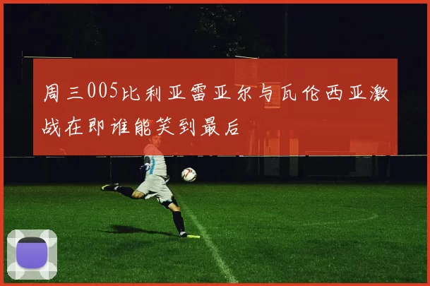 周三005比利亚雷亚尔与瓦伦西亚激战在即谁能笑到最后