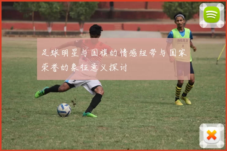 足球明星与国旗的情感纽带与国家荣誉的象征意义探讨