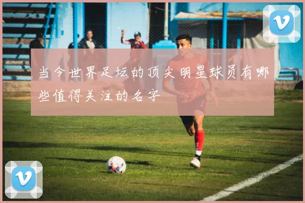 当今世界足坛的顶尖明星球员有哪些值得关注的名字