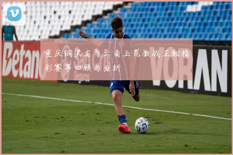 重庆铜梁龙与云南玉昆激战正酣精彩赛事回顾与分析