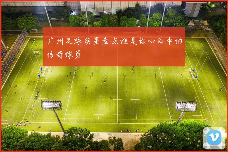 广州足球明星盘点谁是你心目中的传奇球员