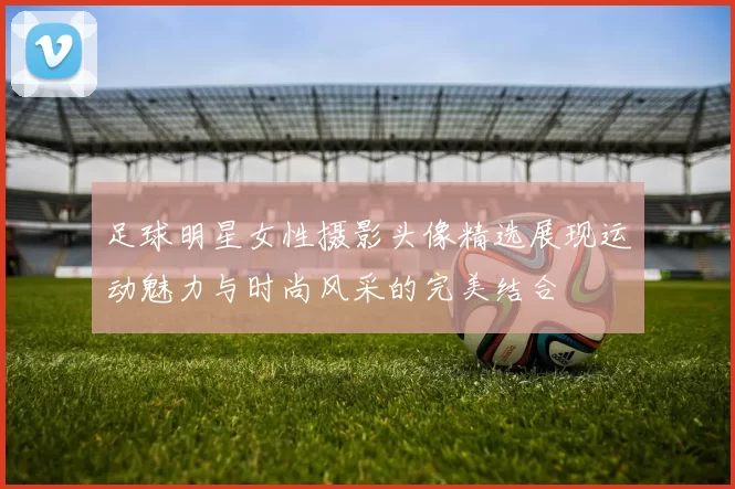 足球明星女性摄影头像精选展现运动魅力与时尚风采的完美结合