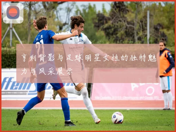 亨利背影与足球明星女性的独特魅力与风采展示