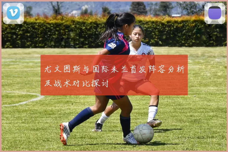 尤文图斯与国际米兰首发阵容分析及战术对比探讨
