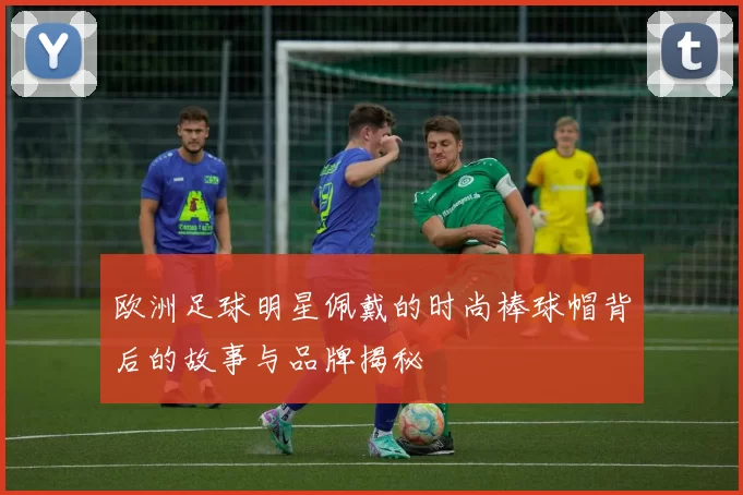 欧洲足球明星佩戴的时尚棒球帽背后的故事与品牌揭秘