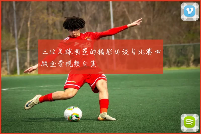 三位足球明星的精彩访谈与比赛回顾全景视频合集