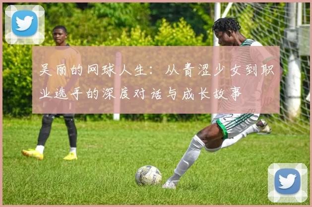 吴丽的网球人生：从青涩少女到职业选手的深度对话与成长故事