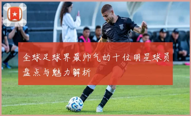 全球足球界最帅气的十位明星球员盘点与魅力解析