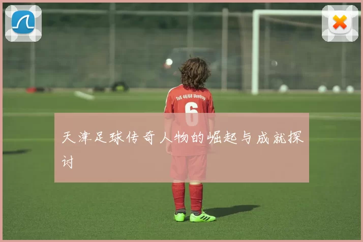 天津足球传奇人物的崛起与成就探讨