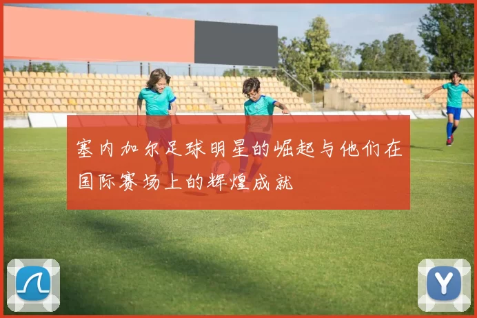 塞内加尔足球明星的崛起与他们在国际赛场上的辉煌成就