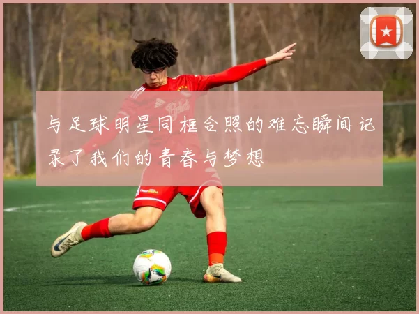 与足球明星同框合照的难忘瞬间记录了我们的青春与梦想
