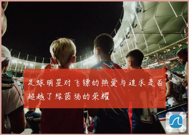 足球明星对飞镖的热爱与追求是否超越了绿茵场的荣耀
