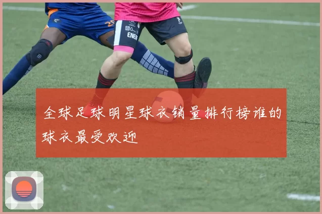 全球足球明星球衣销量排行榜谁的球衣最受欢迎