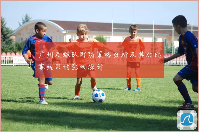 广州足球队盯防策略分析及其对比赛结果的影响探讨