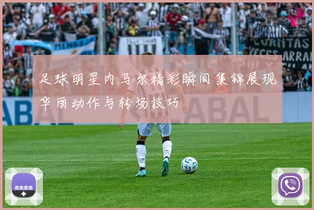 足球明星内马尔精彩瞬间集锦展现华丽动作与转场技巧