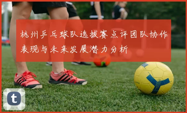 杭州乒乓球队选拔赛点评团队协作表现与未来发展潜力分析
