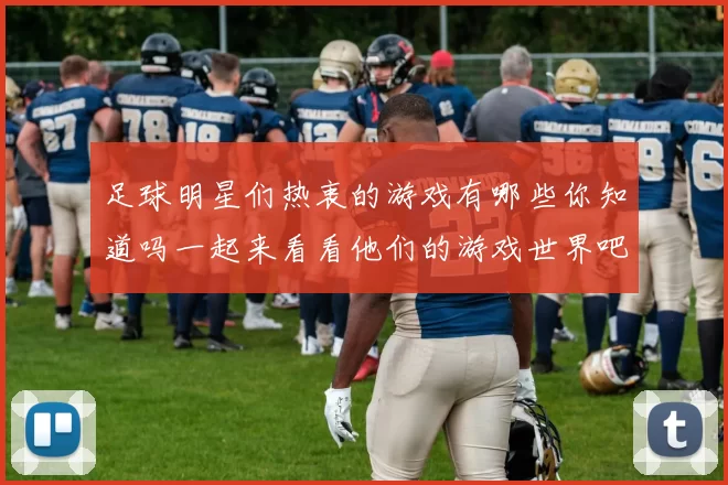 足球明星们热衷的游戏有哪些你知道吗一起来看看他们的游戏世界吧