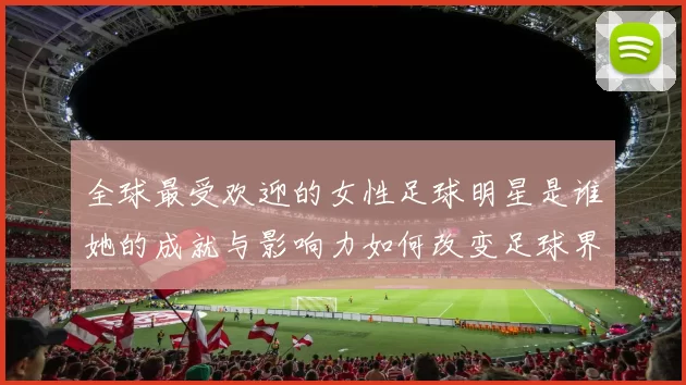 全球最受欢迎的女性足球明星是谁她的成就与影响力如何改变足球界