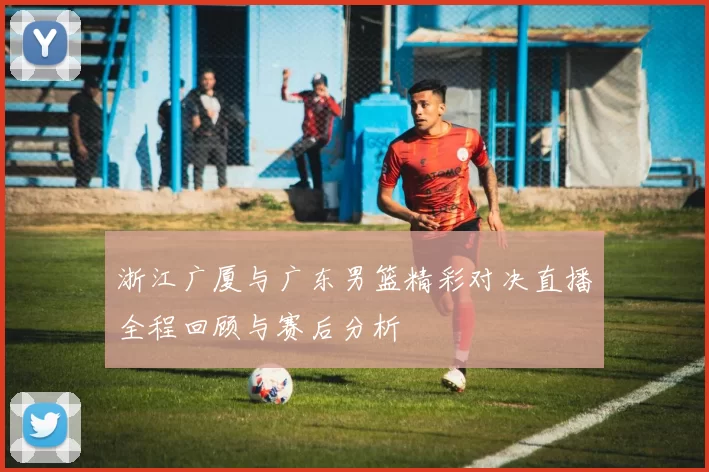 浙江广厦与广东男篮精彩对决直播全程回顾与赛后分析