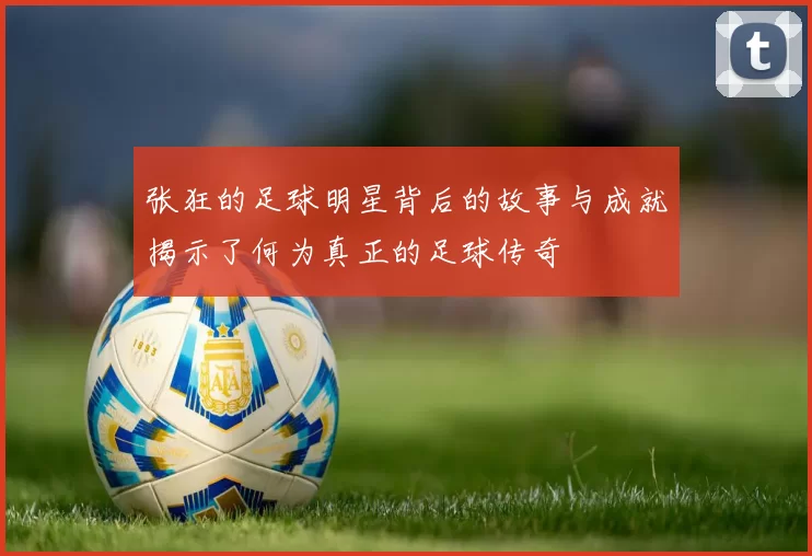 张狂的足球明星背后的故事与成就揭示了何为真正的足球传奇