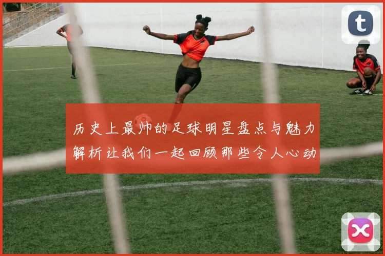 历史上最帅的足球明星盘点与魅力解析让我们一起回顾那些令人心动的瞬间