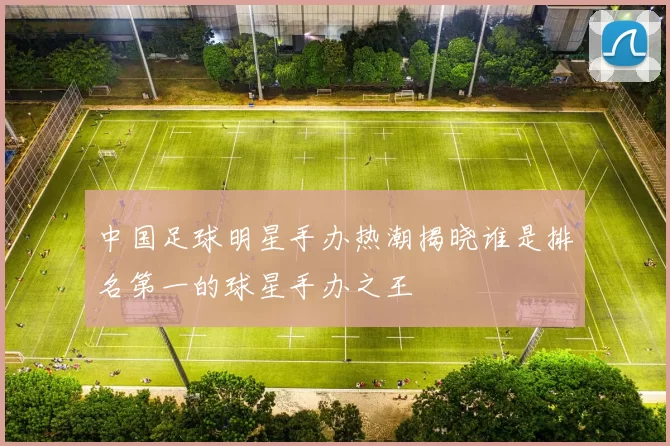 中国足球明星手办热潮揭晓谁是排名第一的球星手办之王