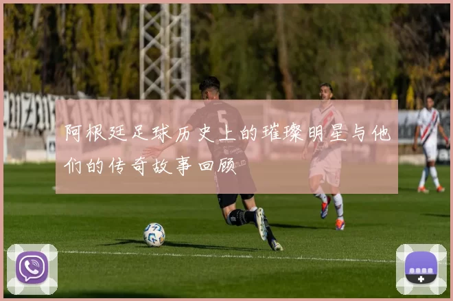 阿根廷足球历史上的璀璨明星与他们的传奇故事回顾