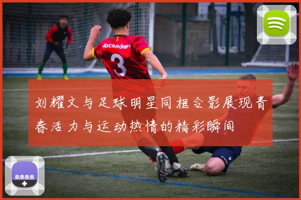 刘耀文与足球明星同框合影展现青春活力与运动热情的精彩瞬间