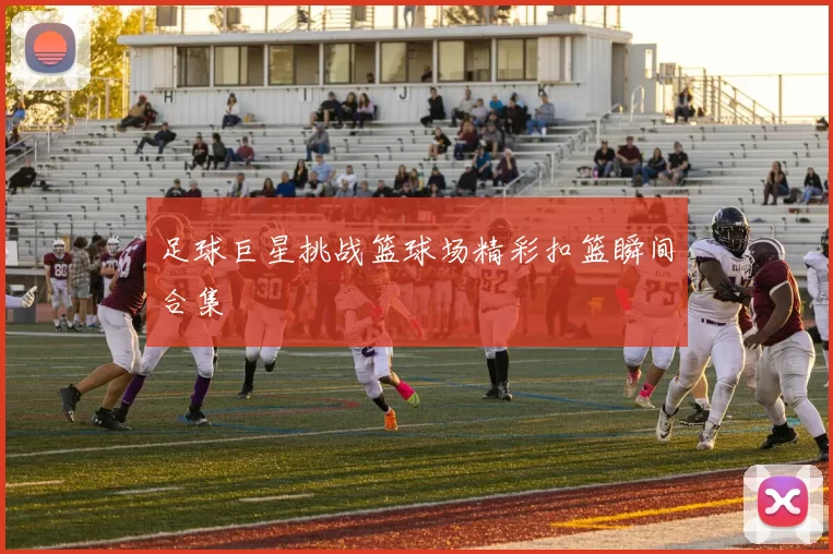 足球巨星挑战篮球场精彩扣篮瞬间合集